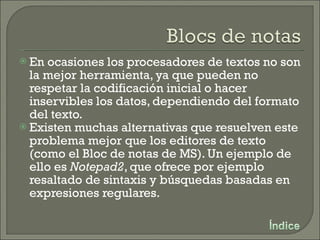 En ocasiones los procesadores de textos no son la mejor herramienta, ya que pueden no respetar la codificación inicial o hacer inservibles los datos, dependiendo del formato del texto. Existen muchas alternativas que resuelven este problema mejor que los editores de texto (como el Bloc de notas de MS). Un ejemplo de ello es  Notepad2 , que ofrece por ejemplo resaltado de sintaxis y búsquedas basadas en expresiones regulares. 
