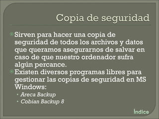 Sirven para hacer una copia de seguridad de todos los archivos y datos que queramos asegurarnos de salvar en caso de que nuestro ordenador sufra algún percance. Existen diversos programas libres para gestionar las copias de seguridad en MS Windows: Areca Backup Cobian Backup 8 