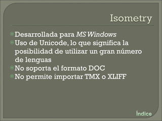 Desarrollada para  MS Windows Uso de Unicode, lo que significa la posibilidad de utilizar un gran número de lenguas No soporta el formato DOC No permite importar TMX o XLIFF 