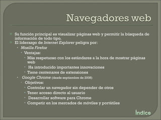 Su función principal es visualizar páginas web y permitir la búsqueda de información de todo tipo. El liderazgo de  Internet Explorer  peligra por: Mozilla Firefox Ventajas: Más respetuoso con los estándares a la hora de mostrar páginas web Ha introducido importantes innovaciones Tiene centenares de extensiones Google Chrome   (desde septiembre de 2008) Objetivos: Controlar un navegador sin depender de otros Tener acceso directo al usuario Desarrollar software para Chrome Competir en los mercados de móviles y portátiles 