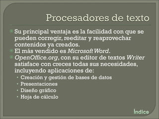Su principal ventaja es la facilidad con que se pueden corregir, reeditar y reaprovechar contenidos ya creados. El más vendido es  Microsoft Word . OpenOffice.org , con su editor de textos  Writer  satisface con creces todas sus necesidades, incluyendo aplicaciones de: Creación y gestión de bases de datos Presentaciones Diseño gráfico Hoja de cálculo 