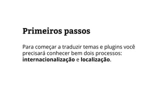 Primeiros passos
Para começar a traduzir temas e plugins você
precisará conhecer bem dois processos:
internacionalização e localização.
 