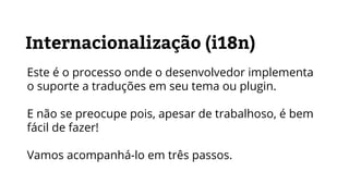 Internacionalização (i18n)
Este é o processo onde o desenvolvedor implementa
o suporte a traduções em seu tema ou plugin.
E não se preocupe pois, apesar de trabalhoso, é bem
fácil de fazer!
Vamos acompanhá-lo em três passos.
 