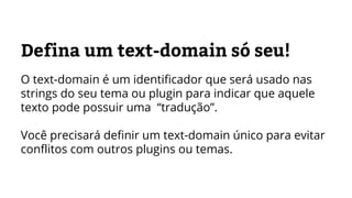 Defina um text-domain só seu!
O text-domain é um identificador que será usado nas
strings do seu tema ou plugin para indicar que aquele
texto pode possuir uma “tradução”.
Você precisará definir um text-domain único para evitar
conflitos com outros plugins ou temas.
 