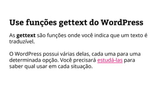 Use funções gettext do WordPress
As gettext são funções onde você indica que um texto é
traduzível.
O WordPress possui várias delas, cada uma para uma
determinada opção. Você precisará estudá-las para
saber qual usar em cada situação.
 