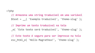<?php
// Armazena uma string traduzível em uma variável
$text = __( 'Exemplo traduzível', 'theme-slug' );
// Imprime um texto traduzível na tela
_e( 'Este texto será traduzível', 'theme-slug' );
// Este texto é seguro para ser impresso na tela
esc_html_e( 'Hello Magrathea!', 'theme-slug' );
 