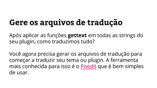 Gere os arquivos de tradução
Após aplicar as funções gettext em todas as strings do
seu plugin, como traduzimos tudo?
Você agora precisa gerar os arquivos de tradução para
começar a traduzir seu tema ou plugin. A ferramenta
mais conhecida para isso é o Poedit que é bem simples
de usar.
 