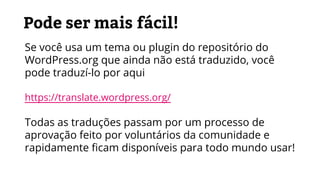 Pode ser mais fácil!
Se você usa um tema ou plugin do repositório do
WordPress.org que ainda não está traduzido, você
pode traduzí-lo por aqui
https://translate.wordpress.org/
Todas as traduções passam por um processo de
aprovação feito por voluntários da comunidade e
rapidamente ficam disponíveis para todo mundo usar!
 