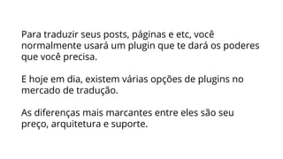 Para traduzir seus posts, páginas e etc, você
normalmente usará um plugin que te dará os poderes
que você precisa.
E hoje em dia, existem várias opções de plugins no
mercado de tradução.
As diferenças mais marcantes entre eles são seu
preço, arquitetura e suporte.
 