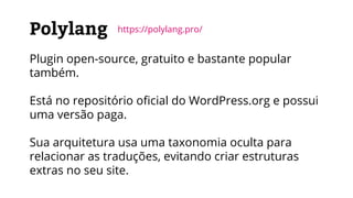 Polylang
Plugin open-source, gratuito e bastante popular
também.
Está no repositório oficial do WordPress.org e possui
uma versão paga.
Sua arquitetura usa uma taxonomia oculta para
relacionar as traduções, evitando criar estruturas
extras no seu site.
https://polylang.pro/
 
