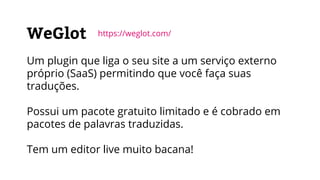 WeGlot
Um plugin que liga o seu site a um serviço externo
próprio (SaaS) permitindo que você faça suas
traduções.
Possui um pacote gratuito limitado e é cobrado em
pacotes de palavras traduzidas.
Tem um editor live muito bacana!
https://weglot.com/
 