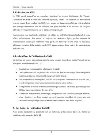 Chapitre 1 : Etude préalable
3
5. Utilisation des SMS
Le SMS prend aujourd’hui un ascendant significatif en termes d’utilisation. En Tunisie,
l’utilisation des SMS a connu une véritable explosion, même les candidats du baccalauréat
peuvent obtenir leurs résultats via SMS. Les jeunes ont beaucoup profités de cette évolution
pour envoyer énormément des SMS chaque jour, pour participer à des concours ou des jeux
télévisés, avoir des informations sur le trafic des transports, etc.
Heureusement pour eux tous les opérateurs ont intégré les SMS illimités dans la plupart de leurs
offres téléphoniques. Par contre la majorité de personnes âgées préfère toujours la
communication directe par téléphone parce qu’ils ont beaucoup de mal avec les nouveaux
téléphones portables. Cela veut dire que le SMS à des avantages d’une coté et des inconvénients
de l’autre côté.
6. Les bénéfices de l’utilisation des SMS
Le SMS est un service très pratique, dans la partie suivante nous allons mettre l’accent sur les
principaux points forts des SMS : [3]
 Il permet une communication silencieuse, et rapide
 La réception des SMS est gratuite, elle n’induit pas donc aucune charge financière pour le
récepteur, et peuvent être consultés malgré un forfait épuisé.
 Pour transmettre un message bref, le SMS est le moyen de communication le moins cher,
si on le compare au prix d’une communication courte sur un mobile.
 Il est possible, d’utiliser un terminal informatique connecté à l’internet pour envoyer des
SMS de façon gratuit depuis des sites Web.
 Il est mieux de transmettre un message à une personne sans vouloir la déranger (réunion,
heure tardive…) ou bien lorsque son environnement immédiat ne permet pas une
conversation téléphonique dans de bonnes conditions (bus, train, lieux bruyants).
7. Les limites de l’utilisation des SMS
Nous allons maintenant se concentrer sur les faiblesses, et les limites des SMS. Parmi les
problèmes principaux des SMS : [3]
 