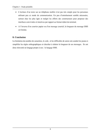 Chapitre 1 : Etude préalable
4
 L’écriture d’un texte sur un téléphone mobile n’est pas très simple pour les personnes
utilisant peu ce mode de communication. Un peu d’entraînement semble nécessaire,
surtout chez les plus âgés et malgré les efforts des constructeurs pour proposer des
interfaces conviviales et intuitives par rapport au format réduit du terminal.
 A l’inverse d’un courrier papier ou d’un message courriel, la longueur du message SMS
est limitée.
8. Conclusion
La limitation du nombre de caractères, le coût, et les difficultés de saisie ont conduit les jeunes à
simplifier les règles orthographiques et chercher à réduire la longueur de ses messages. Ils ont
donc réinventé un langage propre à eux : le langage SMS.
 