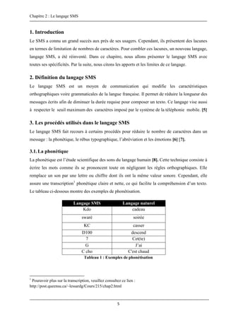 Chapitre 2 : Le langage SMS
5
1. Introduction
Le SMS a connu un grand succès aux prés de ses usagers. Cependant, ils présentent des lacunes
en termes de limitation de nombres de caractères. Pour combler ces lacunes, un nouveau langage,
langage SMS, a été réinventé. Dans ce chapitre, nous allons présenter le langage SMS avec
toutes ses spécificités. Par la suite, nous citons les apports et les limites de ce langage.
2. Définition du langage SMS
Le langage SMS est un moyen de communication qui modifie les caractéristiques
orthographiques voire grammaticales de la langue française. Il permet de réduire la longueur des
messages écrits afin de diminuer la durée requise pour composer un texto. Ce langage vise aussi
à respecter le seuil maximum des caractères imposé par le système de la téléphonie mobile. [5]
3. Les procédés utilisés dans le langage SMS
Le langage SMS fait recours à certains procédés pour réduire le nombre de caractères dans un
message : la phonétique, le rébus typographique, l’abréviation et les émotions [6] [7].
3.1.La phonétique
La phonétique est l’étude scientifique des sons du langage humain [8]. Cette technique consiste à
écrire les mots comme ils se prononcent toute on négligeant les règles orthographiques. Elle
remplace un son par une lettre ou chiffre dont ils ont la même valeur sonore. Cependant, elle
assure une transcription1
phonétique claire et nette, ce qui facilite la compréhension d’un texto.
Le tableau ci-dessous montre des exemples de phonétisation.
Langage SMS Langage naturel
Kdo cadeau
swaré soirée
KC casser
D100 descend
7 Cet(te)
G J’ai
C cho C'est chaud
Tableau 1 : Exemples de phonétisation
1
Pouravoir plus sur la transcription, veuillez consultez ce lien :
http://post.queensu.ca/~lessardg/Cours/215/chap2.html
 