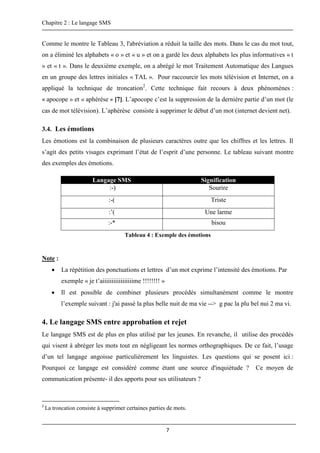 Chapitre 2 : Le langage SMS
7
Comme le montre le Tableau 3, l'abréviation a réduit la taille des mots. Dans le cas du mot tout,
on a éliminé les alphabets « o » et « u » et on a gardé les deux alphabets les plus informatives « t
» et « t ». Dans le deuxième exemple, on a abrégé le mot Traitement Automatique des Langues
en un groupe des lettres initiales « TAL ». Pour raccourcir les mots télévision et Internet, on a
appliqué la technique de troncation2
. Cette technique fait recours à deux phénomènes :
« apocope » et « aphérèse » [7]. L’apocope c’est la suppression de la dernière partie d’un mot (le
cas de mot télévision). L’aphérèse consiste à supprimer le début d’un mot (internet devient net).
3.4. Les émotions
Les émotions est la combinaison de plusieurs caractères outre que les chiffres et les lettres. Il
s’agit des petits visages exprimant l’état de l’esprit d’une personne. Le tableau suivant montre
des exemples des émotions.
Tableau 4 : Exemple des émotions
Note :
 La répétition des ponctuations et lettres d’un mot exprime l’intensité des émotions. Par
exemple « je t’aiiiiiiiiiiiiiiiiime !!!!!!!! »
 Il est possible de combiner plusieurs procédés simultanément comme le montre
l’exemple suivant : j'ai passé la plus belle nuit de ma vie --> g pac la plu bel nui 2 ma vi.
4. Le langage SMS entre approbation et rejet
Le langage SMS est de plus en plus utilisé par les jeunes. En revanche, il utilise des procédés
qui visent à abréger les mots tout en négligeant les normes orthographiques. De ce fait, l’usage
d’un tel langage angoisse particulièrement les linguistes. Les questions qui se posent ici :
Pourquoi ce langage est considéré comme étant une source d'inquiétude ? Ce moyen de
communication présente- il des apports pour ses utilisateurs ?
2
La troncation consiste à supprimer certaines parties de mots.
Langage SMS Signification
:-) Sourire
:-( Triste
:’( Une larme
:-* bisou
 