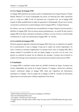 Chapitre 2 : Le langage SMS
8
4.1.Les risques de langage SMS
Le langage SMS représente une menace contre les fondamentaux de la langue française. D’après
Danièle Manesse3
« le niveau d’orthographe des jeunes est beaucoup plus faible aujourd’hui
qu’il y a vingt ans » [10]. En fait, Les personnes qui s’expriment trop par le langage SMS
risquent d’oublier graduellement les règles de grammaire et d'orthographe. Devant un tel constat,
ces personnes commencent à ne plus distinguer entre le langage SMS et la langue française.
Par ailleurs, ceux qui ne maitrisent pas convenablement la langue française trouvent peinent à
déchiffrer le langage SMS. Pour les raisons énoncés précédemment, un comité4
de lutte contre le
langage SMS et les fautes volontaires sur Internet a d’ailleurs vu le jour. En fait, ce comité interdit
l’utilisation de ce mode de communication, langage SMS, sur Internet.
4.2.Les intérêts de langage SMS
Plusieurs arguments appuient l’utilisation du langage SMS. Parmi ceci, la simplicité et la rapidité
de la communication vu que ce langage n’exige pas le respect des normes linguistiques. En
outre, il renforce le sentiment d’appartenance à un groupe social. Ainsi, Le langage SMS offre à
chaque scripteur5
la possibilité de créer son propre langage et de jouer avec les mots. Ceci
procure un sentiment de plaisir lors de rédaction des messages. Il permet aussi d’enrichir le
contenu d’un message tout en respectant le seuil maximum de caractère autorisé par les SMS.
5. Conclusion
Le langage SMS se manifeste comme étant une véritable révolution de langue. Il propose une
écriture indépendante des normes de la langue française. Ce langage a donné lieu à plusieurs
romans6
, entièrement rédigés en langage SMS. Outre que l’apparition des dictionnaires
spécifiques à ce langage. Pour les usagers de ce langage, il suffit de consulter un dictionnaire
répertoriant ces nouveautés pour s’habituer rapidement à leur lecture.
3
Danièle Manesse professeure de sciences du langage à la Sorbonne
4
http://sms.informatiquefrance.com/
5
Un scripteur : Personne qui a écrit un texte
6
Exemple du livre « Pa sage a taba vo SMS » http://livre.fnac.com/a1572830/Phil-Marso-Pa-sage-a-taba-
vo-SMS
 