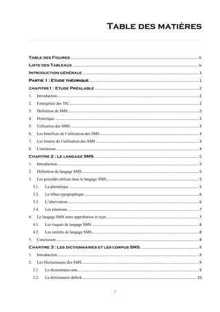 i
Table des matières
Table des Figures............................................................................................................................. iii
Liste des Tableaux ........................................................................................................................... iv
Introduction générale ..................................................................................................................1
............................................................................................................1Partie 1 : Etude théorique
chapitre1 : Etude Préalable ......................................................................................................2
1. Introduction...........................................................................................................................................2
2. Emergence des TIC...............................................................................................................................2
3. Définition de SMS ................................................................................................................................2
4. Historique .............................................................................................................................................2
5. Utilisation des SMS ..............................................................................................................................3
6. Les bénéfices de l’utilisation des SMS.................................................................................................3
7. Les limites de l’utilisation des SMS .....................................................................................................3
8. Conclusion............................................................................................................................................4
Chapitre 2 : Le langage SMS.......................................................................................................5
1. Introduction...........................................................................................................................................5
2. Définition du langage SMS...................................................................................................................5
3. Les procédés utilisés dans le langage SMS...........................................................................................5
3.1. La phonétique ...............................................................................................................................5
3.2. Le rébus typographique ................................................................................................................6
3.3. L’abréviation.................................................................................................................................6
3.4. Les émotions.................................................................................................................................7
4. Le langage SMS entre approbation et rejet...........................................................................................7
4.1. Les risques de langage SMS .........................................................................................................8
4.2. Les intérêts de langage SMS.........................................................................................................8
5. Conclusion............................................................................................................................................8
Chapitre 3 : Les dictionnaires et les corpus SMS..........................................................9
1. Introduction...........................................................................................................................................9
2. Les Dictionnaires des SMS...................................................................................................................9
2.1. Le dictionnaire-sms.......................................................................................................................9
2.2. Le dictionnaire deblok ................................................................................................................10
 