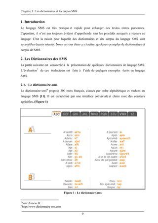 Chapitre 3 : Les dictionnaires et les corpus SMS
9
1. Introduction
Le langage SMS est très pratique et rapide pour échanger des textos entres personnes.
Cependant, il n’est pas toujours évident d’appréhende tous les procédés auxquels a recours ce
langage. C'est la raison pour laquelle des dictionnaires et des corpus du langage SMS sont
accessibles depuis internet. Nous verrons dans ce chapitre, quelques exemples de dictionnaires et
corpus de SMS.
2. Les Dictionnaires des SMS
La partie suivante est consacrée à la présentation de quelques dictionnaires de langage SMS.
L’évaluation7
de ces traducteurs est faite à l’aide de quelques exemples écrits en langage
SMS.
2.1. Le dictionnaire-sms
Le dictionnaire-sms8
propose 300 mots français, classés par ordre alphabétique et traduits en
langage SMS [11]. Il est caractérisé par une interface conviviale et claire avec des couleurs
agréables. (Figure 1)
Figure 1 : Le dictionnaire-sms
7
Voir Annexe B
8
http://www.dictionnaire-sms.com
 