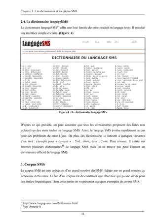 Chapitre 3 : Les dictionnaires et les corpus SMS
11
2.4.Le dictionnaire langageSMS
Le dictionnaire langageSMS11
offre une liste limitée des mots traduit en langage texto. Il possède
une interface simple et claire. (Figure 4)
Figure 4 : Le dictionnaire langageSMS
D’après ce qui précède, on peut constater que tous les dictionnaires proposent des listes non
exhaustives des mots traduit en langage SMS. Ainsi, le langage SMS évolue rapidement ce qui
pose des problèmes de mise à jour. De plus, ces dictionnaires se limitent à quelques variantes
d’un mot : exemple pour « demain » : 2m1, dmin, dem1, 2min. Pour résumé, Il existe sur
Internet plusieurs dictionnaires12
de langage SMS mais on ne trouve pas pour l'instant un
dictionnaire officiel de langage SMS.
3. Corpus SMS
Le corpus SMS est une collection d’un grand nombre des SMS rédigés par un grand nombre de
personnes différentes. Le but d’un corpus est de constituer une référence qui puisse servir pour
des études linguistiques. Dans cette partie on va présenter quelques exemples de corpus SMS.
11
http://www.langagesms.com/dictionnaire.html
12
Voir Annexe A
 