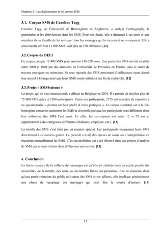 Chapitre 3 : Les dictionnaires et les corpus SMS
12
3.1. Corpus SMS de Caroline Tagg
Caroline Tagg, de l’université de Birmingham en Angleterre, a analysé l’orthographe, la
grammaire et les abréviations dans les SMS. Pour son étude, elle a demandé à ses amis et aux
membres de sa famille de lui renvoyer tous les messages qu’ils recevaient ou envoyaient. Elle a
ainsi récolté environ 11 000 SMS, soit près de 190 000 mots. [12]
3.2.Corpus du DELI
Ce corpus compte 13 400 SMS pour environ 156 620 mots. Une partie des SMS ont été récoltés
entre 2000 et 2004 par des étudiants de l’université de Provence en France, dans le cadre de
travaux pratiques ou mémoires. Se sont rajoutés des SMS provenant d’utilisateurs ayant donné
leur accord à Orange pour que leurs SMS soient utilisés à des fin de recherche. [12]
3.3.Projet « SMS4science »
Le projet, qui se veut international, a débuté en Belgique en 2004. Il a permis de récolter plus de
75 000 SMS grâce à 3200 participants. Parmi ces participants, 2775 ont acceptés de répondre à
un questionnaire « portant sur leur profil et leurs pratiques ». Le corpus constitué est à la fois
homogène concerne seulement les SMS et diversifié puisque les participants sont différents donc
leur utilisation des SMS l’est aussi. En effet, les participants ont entre 12 et 73 ans et
appartiennent à des catégories différentes (étudiants, employés, etc.). [13]
La récolte des SMS s’est faite par un numéro spécial. Les participants envoyaient leurs SMS
directement à ce numéro gratuit. Ce procédé a évité des erreurs de saisie ou d’interprétation en
recopiant manuellement les SMS. C’est un problème qui a été observé dans des projets d’analyse
de SMS qui se sont réalisés dans différentes universités. [12]
4. Conclusion
La limite majeure de la collecte des messages est qu’elle est réalisée dans un cercle proche des
universités, de la famille, des amis, ou un nombre limité des personnes. Elle ne concerne donc
qu'une partie restreinte du public utilisateur des SMS et par ailleurs, elle implique généralement
une phase de recopiage des messages qui peut être la source d'erreurs. [14]
 