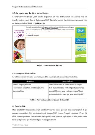 Chapitre 4 : Les traducteurs SMS existants
15
2.3.Le traducteur du site « www.1fo.co »
Le site web www.1fo.co15
, met à notre disposition un outil de traduction SMS qui se base sur
tous les mots présents dans le dictionnaire SMS du site lui-même. Ce dictionnaire comporte plus
de 400 abréviations SMS. [17] (Figure 7)
Figure 7 : Le traducteur SMS 1fo
 Avantages et inconvénients
Le tableau suivant présente les avantages et les inconvénients associé à ce traducteur.
Avantage Inconvénients
- Outil un peu puissant
- Reconnait un certain nombre de Rébus
typographique
Mais il reste tout de même assez incomplet.
Son dictionnaire ne contient pas beaucoup de
mots (400 mots reste vraiment peu suffisant
pour une base lexicale qui peut faire le poids)
Tableau 7 : Avantages et inconvénients de l’outil 1fo
3. Conclusion
Dans ce chapitre nous avons ouvert une fenêtre sur les outils que l’on trouve sur internet et qui
peuvent nous aider à faire une traduction du langage SMS vers un Français classique. Cela a été
riche en enseignement, vu le nombre assez grand de ce genre de logiciel sur la toile, nous avons
testé quelque uns, qui étaient soit peu ou très performant.
15
http : // www.1fo.co
 