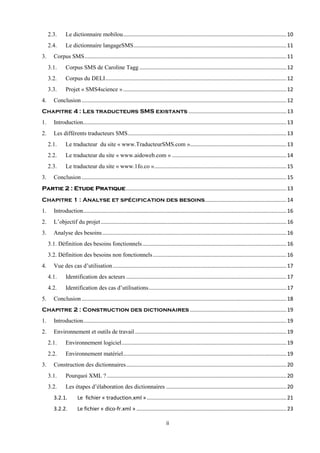 ii
2.3. Le dictionnaire mobilou..............................................................................................................10
2.4. Le dictionnaire langageSMS.......................................................................................................11
3. Corpus SMS........................................................................................................................................11
3.1. Corpus SMS de Caroline Tagg ...................................................................................................12
3.2. Corpus du DELI..........................................................................................................................12
3.3. Projet « SMS4science »..............................................................................................................12
4. Conclusion..........................................................................................................................................12
Chapitre 4 : Les traducteurs SMS existants ..................................................................13
1. Introduction.........................................................................................................................................13
2. Les différents traducteurs SMS...........................................................................................................13
2.1. Le traducteur du site « www.TraducteurSMS.com ».................................................................13
2.2. Le traducteur du site « www.aidoweb.com » .............................................................................14
2.3. Le traducteur du site « www.1fo.co ».........................................................................................15
3. Conclusion..........................................................................................................................................15
............................................................................................................13Partie 2 : Etude Pratique
Chapitre 1 : Analyse et spécification des besoins.......................................................14
1. Introduction.........................................................................................................................................16
2. L’objectif du projet.............................................................................................................................16
3. Analyse des besoins............................................................................................................................16
3.1. Définition des besoins fonctionnels.................................................................................................16
3.2. Définition des besoins non fonctionnels..........................................................................................16
4. Vue des cas d’utilisation.....................................................................................................................17
4.1. Identification des acteurs ............................................................................................................17
4.2. Identification des cas d’utilisations.............................................................................................17
5. Conclusion..........................................................................................................................................18
Chapitre 2 : Construction des dictionnaires .................................................................19
1. Introduction.........................................................................................................................................19
2. Environnement et outils de travail......................................................................................................19
2.1. Environnement logiciel...............................................................................................................19
2.2. Environnement matériel..............................................................................................................19
3. Construction des dictionnaires............................................................................................................20
3.1. Pourquoi XML ?.........................................................................................................................20
3.2. Les étapes d’élaboration des dictionnaires .................................................................................20
3.2.1. Le fichier « traduction.xml » ..............................................................................................21
3.2.2. Le fichier « dico-fr.xml » .....................................................................................................23
 