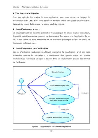 Chapitre 1 : Analyse et spécification des besoins
17
4. Vue des cas d’utilisation
Pour bien spécifier les besoins de notre application, nous avons recours au langage de
modélisation unifié UML. Nous allons décrire les différents acteurs ainsi que les cas d'utilisation.
Cette activité permet d'obtenir une vue interne idéale du système.
4.1.Identification des acteurs
Un acteur représente un ensemble cohérant de rôles joués par des entités externes (utilisateurs,
dispositifs matériels ou autres systèmes) qui interagissent directement avec l’application. De ce
fait, le seul acteur de notre application est un utilisateur quelconque tel que : un élève, un
étudiant, un professeur, etc…
4.2.Identification des cas d’utilisations
Les cas d’utilisation représentent un élément essentiel de la modélisation : c’est une étape
primordiale assurant la conception et la construction d’un système adapté aux besoins
fonctionnels de l’utilisateur. La figure ci-dessous décrit les fonctionnalités pouvant être effectué
par l’utilisateur.
Figure 8 : Diagramme de cas d’utilisation générale
<<include>>
<<include>>
Utilisateur
Traduire le texte saisi du langage
SMS vers la langue française
Consulter l'interface
Saisir le texte en langage SMS
Consulter le résultat de la traduction
 