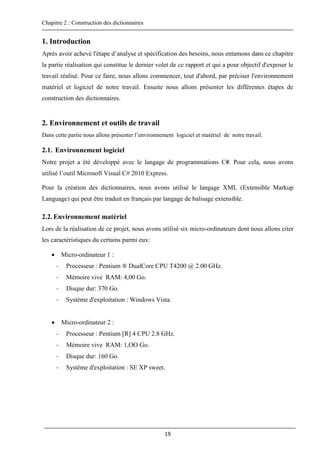Chapitre 2 : Construction des dictionnaires
19
1. Introduction
Après avoir achevé l'étape d’analyse et spécification des besoins, nous entamons dans ce chapitre
la partie réalisation qui constitue le dernier volet de ce rapport et qui a pour objectif d'exposer le
travail réalisé. Pour ce faire, nous allons commencer, tout d'abord, par préciser l'environnement
matériel et logiciel de notre travail. Ensuite nous allons présenter les différentes étapes de
construction des dictionnaires.
2. Environnement et outils de travail
Dans cette partie nous allons présenter l’environnement logiciel et matériel de notre travail.
2.1. Environnement logiciel
Notre projet a été développé avec le langage de programmations C#. Pour cela, nous avons
utilisé l’outil Microsoft Visual C# 2010 Express.
Pour la création des dictionnaires, nous avons utilisé le langage XML (Extensible Markup
Language) qui peut être traduit en français par langage de balisage extensible.
2.2.Environnement matériel
Lors de la réalisation de ce projet, nous avons utilisé six micro-ordinateurs dont nous allons citer
les caractéristiques du certains parmi eux:
 Micro-ordinateur 1 :
- Processeur : Pentium ® DualCore CPU T4200 @ 2.00 GHz.
- Mémoire vive RAM: 4,00 Go.
- Disque dur: 370 Go.
- Système d'exploitation : Windows Vista.
 Micro-ordinateur 2 :
- Processeur : Pentium [R] 4 CPU 2.8 GHz.
- Mémoire vive RAM: 1,OO Go.
- Disque dur: 160 Go.
- Système d'exploitation : SE XP sweet.
 