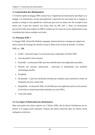Chapitre 2 : Construction des dictionnaires
20
3. Construction des dictionnaires
L’évolution rapide du langage SMS a donné lieu à l’apparition des dictionnaires spécifiques à ce
langage. Ces dictionnaires servent principalement à répertorier les nouveautés du ce langage et
prendre en charge la vaste quantité de variant que peut avoir un même mot. Par exemple le mot
bonne nuit, il peut être exprimé sous forme (bn8, bn, BN, bn8…). Donc ces dictionnaires
peuvent être utiles pour traduire un SMS à condition qu’ils soient mis à jour régulièrement et que
le problème des formes multiples soit résolu.
3.1.Pourquoi XML ?
Le langage XML (Extensible Markup Language) présente plusieurs avantages par rapport aux
autres moyens de stockage des données tel que le fichier texte ou base de données. Un fichier
XML est : [18]
 Lisible : Aucun pré requis n’est nécessaire pour comprendre un fichier XML.
 Auto descriptif et bien structuré.
 Extensible : un document XML peut être utilisable dans toute applications possibles.
 Présente une structure arborescente : structurant et hiérarchisant tout problème
informatique possible.
 Portabilité.
 Dé ployable : il peut être facilement distribué par n'importe quels protocoles à même de
transporter du texte, comme http.
 Intégrabilité : un document XML est utilisable par toute application pourvue d'un parseur
(c'est-à-dire un logiciel permettant d'analyser un code XML).
 Accès plus rapide.
3.2.Les étapes d’élaboration des dictionnaires
Dans cette partie nous allons explorer nos 3 fichiers XML, afin de décrire l'architecture de nos
fichiers et la logique qu'ils expriment. Chacune des balises transcrites dans ces fichiers seront
expliquées et éclaircies.
 