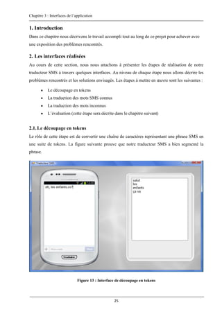 Chapitre 3 : Interfaces de l’application
25
1. Introduction
Dans ce chapitre nous décrivons le travail accompli tout au long de ce projet pour achever avec
une exposition des problèmes rencontrés.
2. Les interfaces réalisées
Au cours de cette section, nous nous attachons à présenter les étapes de réalisation de notre
traducteur SMS à travers quelques interfaces. Au niveau de chaque étape nous allons décrire les
problèmes rencontrés et les solutions envisagés. Les étapes à mettre en œuvre sont les suivantes :
 Le découpage en tokens
 La traduction des mots SMS connus
 La traduction des mots inconnus
 L’évaluation (cette étape sera décrite dans le chapitre suivant)
2.1.Le découpage en tokens
Le rôle de cette étape est de convertir une chaîne de caractères représentant une phrase SMS en
une suite de tokens. La figure suivante prouve que notre traducteur SMS a bien segmenté la
phrase.
Figure 13 : Interface de découpage en tokens
 