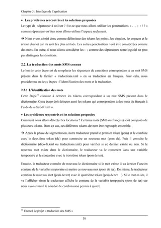 Chapitre 3 : Interfaces de l’application
26
 Les problèmes rencontrés et les solutions proposées
Le type de séparateur à utiliser ? Est-ce que nous allons utiliser les ponctuations « . , ; : ! ? »
comme séparateur ou bien nous allons utiliser l’espace seulement.
 Nous avons choisi donc comme délimiteur des tokens les points, les virgules, les espaces et le
retour chariot car ils sont les plus utilisés. Les autres ponctuations vont être considérées comme
des mots. En outre, si nous allons considérer les : ; comme des séparateurs notre logiciel ne peut
pas distinguer les émotions.
2.2.La traduction des mots SMS connus
Le but de cette étape est de remplacer les séquences de caractères correspondant à un mot SMS
présent dans le fichier « traductions.xml » en sa traduction en français. Pour cela, nous
procéderons en deux étapes : l’identification des mots et la traduction.
2.2.1.L’identification des mots
Cette étape16
consiste à détecter les tokens correspondant à un mot SMS présent dans le
dictionnaire. Cette étape doit détecter aussi les tokens qui correspondent à des mots du français à
l’aide de « dico-fr.xml ».
 Les problèmes rencontrés et les solutions proposées
Comment nous allons détecter les locutions ? Certains mots (SMS ou français) sont composés de
plusieurs tokens. Dans ce cas, ces différents tokens devront être regroupés ensemble.
 Après la phase de segmentation, notre traducteur prend le premier token (pom) et le combine
avec le deuxième token (de) pour construire un nouveau mot (pom de). Puis il consulte le
dictionnaire (dico-fr.xml ou traductions.xml) pour vérifier si ce dernier existe ou non. Si le
nouveau mot existe dans le dictionnaire, le traducteur va le conserver dans une variable
temporaire et le concatène avec le troisième token (pom de ter).
Ensuite, le traducteur consulte de nouveau le dictionnaire si le mot existe il va écraser l’ancien
contenu de la variable temporaire et mettre ce nouveau mot (pom de ter). De même, le traducteur
combine le nouveau mot (pom de ter) avec le quatrième token (pom de ter ). Si le mot existe, il
va l’afficher sinon le traducteur affiche le contenu de la variable temporaire (pom de ter) car
nous avons limité le nombre de combinaison permis à quatre.
16
Enoncé de projet « traduction des SMS »
 