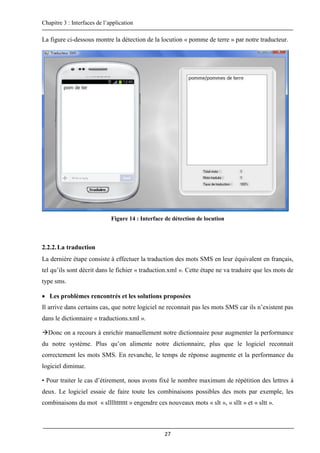 Chapitre 3 : Interfaces de l’application
27
La figure ci-dessous montre la détection de la locution « pomme de terre » par notre traducteur.
Figure 14 : Interface de détection de locution
2.2.2.La traduction
La dernière étape consiste à effectuer la traduction des mots SMS en leur équivalent en français,
tel qu’ils sont décrit dans le fichier « traduction.xml ». Cette étape ne va traduire que les mots de
type sms.
 Les problèmes rencontrés et les solutions proposées
Il arrive dans certains cas, que notre logiciel ne reconnait pas les mots SMS car ils n’existent pas
dans le dictionnaire « traductions.xml ».
Donc on a recours à enrichir manuellement notre dictionnaire pour augmenter la performance
du notre système. Plus qu’on alimente notre dictionnaire, plus que le logiciel reconnait
correctement les mots SMS. En revanche, le temps de réponse augmente et la performance du
logiciel diminue.
• Pour traiter le cas d’étirement, nous avons fixé le nombre maximum de répétition des lettres à
deux. Le logiciel essaie de faire toute les combinaisons possibles des mots par exemple, les
combinaisons du mot « sllllttttttt » engendre ces nouveaux mots « slt », « sllt » et « sltt ».
 