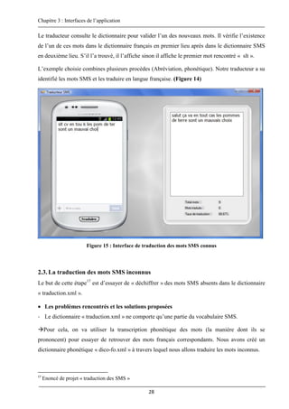 Chapitre 3 : Interfaces de l’application
28
Le traducteur consulte le dictionnaire pour valider l’un des nouveaux mots. Il vérifie l’existence
de l’un de ces mots dans le dictionnaire français en premier lieu après dans le dictionnaire SMS
en deuxième lieu. S’il l’a trouvé, il l’affiche sinon il affiche le premier mot rencontré « slt ».
L’exemple choisie combines plusieurs procèdes (Abréviation, phonétique). Notre traducteur a su
identifié les mots SMS et les traduire en langue française. (Figure 14)
Figure 15 : Interface de traduction des mots SMS connus
2.3.La traduction des mots SMS inconnus
Le but de cette étape17
est d’essayer de « déchiffrer » des mots SMS absents dans le dictionnaire
« traduction.xml ».
 Les problèmes rencontrés et les solutions proposées
- Le dictionnaire « traduction.xml » ne comporte qu’une partie du vocabulaire SMS.
Pour cela, on va utiliser la transcription phonétique des mots (la manière dont ils se
prononcent) pour essayer de retrouver des mots français correspondants. Nous avons créé un
dictionnaire phonétique « dico-fo.xml » à travers lequel nous allons traduire les mots inconnus.
17
Enoncé de projet « traduction des SMS »
 