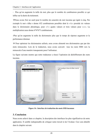 Chapitre 3 : Interfaces de l’application
29
- Plus qu’on augmente la taille du mot, plus que le nombre de combinaison possible ce qui
influe sur la durée du traitement.
Nous avons fixé un seuil pour le nombre de caractère du mot inconnu qui égale à cinq. Par
exemple le mot « klke » donne 432 combinaisons possibles dont le « k » possède six valeurs
dans le dictionnaire phonétique, pour « l » quatre valeurs et trois valeurs pour « e ». La
multiplication nous donne 6*4*6*3 combinaisons.
-Plus qu’on augmente la taille du dictionnaire plus que le temps de réponse augmente et la
performance diminue
 Pour optimiser les dictionnaires utilisés, nous avons alimenté nos dictionnaires que par des
mots minuscules. Lors de la traduction, nous avons converti tous les mots SMS vers la
minuscule d’une manière transparente pour l’utilisateur.
La figure suivante montre que notre traducteur a réussi l’opération de déchiffrement des mots
inconnu.
Figure 16 : Interface de traduction des mots SMS inconnus
3. Conclusion
Nous avons achevé dans ce chapitre, la description des interfaces les plus significatives de notre
application. Il semble indispensable de critiquer notre travail et de l’évaluer. Ceci sera détaillé
dans le chapitre suivant.
 