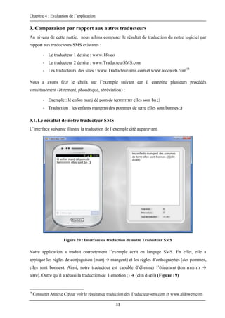 Chapitre 4 : Evaluation de l’application
33
3. Comparaison par rapport aux autres traducteurs
Au niveau de cette partie, nous allons comparer le résultat de traduction du notre logiciel par
rapport aux traducteurs SMS existants :
- Le traducteur 1 de site : www.1fo.co
- Le traducteur 2 de site : www.TraducteurSMS.com
- Les traducteurs des sites : www.Traducteur-sms.com et www.aidoweb.com18
Nous a avons fixé le choix sur l’exemple suivant car il combine plusieurs procédés
simultanément (étirement, phonétique, abréviation) :
- Exemple : lé enfon manj dé pom de terrrrrrrrrr elles sont bn ;)
- Traduction : les enfants mangent des pommes de terre elles sont bonnes ;)
3.1.Le résultat de notre traducteur SMS
L’interface suivante illustre la traduction de l’exemple cité auparavant.
Figure 20 : Interface de traduction de notre Traducteur SMS
Notre application a traduit correctement l’exemple écrit en langage SMS. En effet, elle a
appliqué les règles de conjugaison (manj  mangent) et les règles d’orthographes (des pommes,
elles sont bonnes). Ainsi, notre traducteur est capable d’éliminer l’étirement (terrrrrrrrrrrr 
terre). Outre qu’il a réussi la traduction de l’émotion ;)  (clin d’œil) (Figure 19)
18
Consulter Annexe C pour voir le résultat de traduction des Traducteur-sms.com et www.aidoweb.com
 