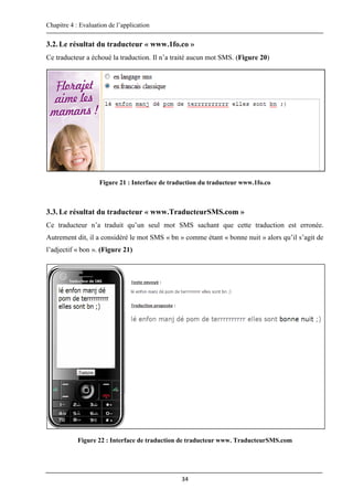 Chapitre 4 : Evaluation de l’application
34
3.2.Le résultat du traducteur « www.1fo.co »
Ce traducteur a échoué la traduction. Il n’a traité aucun mot SMS. (Figure 20)
Figure 21 : Interface de traduction du traducteur www.1fo.co
3.3.Le résultat du traducteur « www.TraducteurSMS.com »
Ce traducteur n’a traduit qu’un seul mot SMS sachant que cette traduction est erronée.
Autrement dit, il a considéré le mot SMS « bn » comme étant « bonne nuit » alors qu’il s’agit de
l’adjectif « bon ». (Figure 21)
Figure 22 : Interface de traduction de traducteur www. TraducteurSMS.com
 