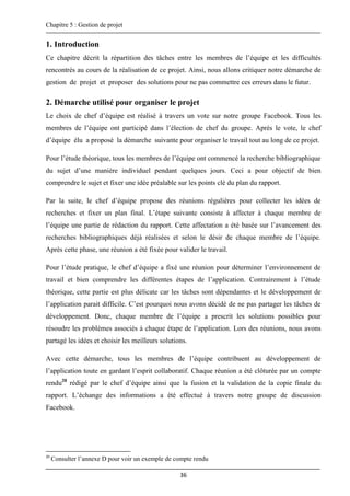 Chapitre 5 : Gestion de projet
36
1. Introduction
Ce chapitre décrit la répartition des tâches entre les membres de l’équipe et les difficultés
rencontrés au cours de la réalisation de ce projet. Ainsi, nous allons critiquer notre démarche de
gestion de projet et proposer des solutions pour ne pas commettre ces erreurs dans le futur.
2. Démarche utilisé pour organiser le projet
Le choix de chef d’équipe est réalisé à travers un vote sur notre groupe Facebook. Tous les
membres de l’équipe ont participé dans l’élection de chef du groupe. Après le vote, le chef
d’équipe élu a proposé la démarche suivante pour organiser le travail tout au long de ce projet.
Pour l’étude théorique, tous les membres de l’équipe ont commencé la recherche bibliographique
du sujet d’une manière individuel pendant quelques jours. Ceci a pour objectif de bien
comprendre le sujet et fixer une idée préalable sur les points clé du plan du rapport.
Par la suite, le chef d’équipe propose des réunions régulières pour collecter les idées de
recherches et fixer un plan final. L’étape suivante consiste à affecter à chaque membre de
l’équipe une partie de rédaction du rapport. Cette affectation a été basée sur l’avancement des
recherches bibliographiques déjà réalisées et selon le désir de chaque membre de l’équipe.
Après cette phase, une réunion a été fixée pour valider le travail.
Pour l’étude pratique, le chef d’équipe a fixé une réunion pour déterminer l’environnement de
travail et bien comprendre les différentes étapes de l’application. Contrairement à l’étude
théorique, cette partie est plus délicate car les tâches sont dépendantes et le développement de
l’application parait difficile. C’est pourquoi nous avons décidé de ne pas partager les tâches de
développement. Donc, chaque membre de l’équipe a prescrit les solutions possibles pour
résoudre les problèmes associés à chaque étape de l’application. Lors des réunions, nous avons
partagé les idées et choisir les meilleurs solutions.
Avec cette démarche, tous les membres de l’équipe contribuent au développement de
l’application toute en gardant l’esprit collaboratif. Chaque réunion a été clôturée par un compte
rendu20
rédigé par le chef d’équipe ainsi que la fusion et la validation de la copie finale du
rapport. L’échange des informations a été effectué à travers notre groupe de discussion
Facebook.
20
Consulter l’annexe D pour voir un exemple de compte rendu
 