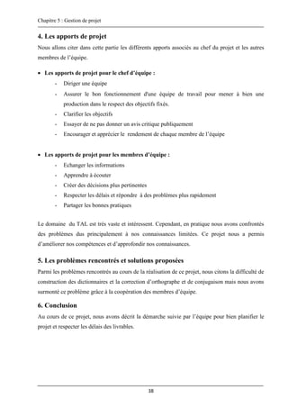 Chapitre 5 : Gestion de projet
38
4. Les apports de projet
Nous allons citer dans cette partie les différents apports associés au chef du projet et les autres
membres de l’équipe.
 Les apports de projet pour le chef d’équipe :
- Diriger une équipe
- Assurer le bon fonctionnement d'une équipe de travail pour mener à bien une
production dans le respect des objectifs fixés.
- Clarifier les objectifs
- Essayer de ne pas donner un avis critique publiquement
- Encourager et apprécier le rendement de chaque membre de l’équipe
 Les apports de projet pour les membres d’équipe :
- Echanger les informations
- Apprendre à écouter
- Créer des décisions plus pertinentes
- Respecter les délais et répondre à des problèmes plus rapidement
- Partager les bonnes pratiques
Le domaine du TAL est très vaste et intéressent. Cependant, en pratique nous avons confrontés
des problèmes dus principalement à nos connaissances limitées. Ce projet nous a permis
d’améliorer nos compétences et d’approfondir nos connaissances.
5. Les problèmes rencontrés et solutions proposées
Parmi les problèmes rencontrés au cours de la réalisation de ce projet, nous citons la difficulté de
construction des dictionnaires et la correction d’orthographe et de conjugaison mais nous avons
surmonté ce problème grâce à la coopération des membres d’équipe.
6. Conclusion
Au cours de ce projet, nous avons décrit la démarche suivie par l’équipe pour bien planifier le
projet et respecter les délais des livrables.
 