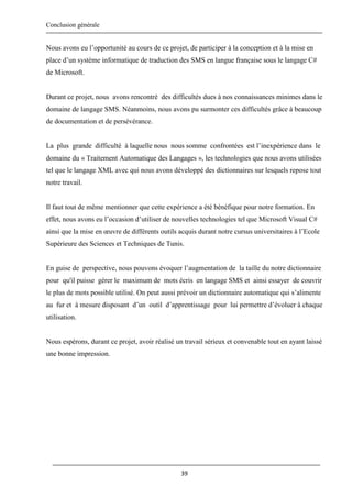 Conclusion générale
39
Nous avons eu l’opportunité au cours de ce projet, de participer à la conception et à la mise en
place d’un système informatique de traduction des SMS en langue française sous le langage C#
de Microsoft.
Durant ce projet, nous avons rencontré des difficultés dues à nos connaissances minimes dans le
domaine de langage SMS. Néanmoins, nous avons pu surmonter ces difficultés grâce à beaucoup
de documentation et de persévérance.
La plus grande difficulté à laquelle nous nous somme confrontées est l’inexpérience dans le
domaine du « Traitement Automatique des Langages », les technologies que nous avons utilisées
tel que le langage XML avec qui nous avons développé des dictionnaires sur lesquels repose tout
notre travail.
Il faut tout de même mentionner que cette expérience a été bénéfique pour notre formation. En
effet, nous avons eu l’occasion d’utiliser de nouvelles technologies tel que Microsoft Visual C#
ainsi que la mise en œuvre de différents outils acquis durant notre cursus universitaires à l’Ecole
Supérieure des Sciences et Techniques de Tunis.
En guise de perspective, nous pouvons évoquer l’augmentation de la taille du notre dictionnaire
pour qu'il puisse gérer le maximum de mots écris en langage SMS et ainsi essayer de couvrir
le plus de mots possible utilisé. On peut aussi prévoir un dictionnaire automatique qui s’alimente
au fur et à mesure disposant d’un outil d’apprentissage pour lui permettre d’évoluer à chaque
utilisation.
Nous espérons, durant ce projet, avoir réalisé un travail sérieux et convenable tout en ayant laissé
une bonne impression.
 