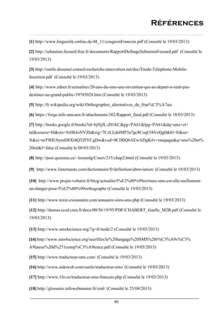 40
Références
[1] http://www.linguistik-online.de/48_11/cougnonFrancois.pdf (Consulté le 19/03/2013)
[2] http://sebastien.fessard.free.fr/documents/RapportDeStageSebastienFessard.pdf (Consulté le
19/03/2013)
[3] http://outils.diesenet.conseil-recherche-innovation.net/doc/Etude-Telephone-Mobile-
Insertion.pdf (Consulté le 19/03/2013)
[4] http://www.zdnet.fr/actualites/20-ans-du-sms-une-invention-qui-au-depart-n-etait-pas-
destinee-au-grand-public-39785028.htm (Consulté le 19/03/2013)
[5] http://fr.wikipedia.org/wiki/Orthographes_alternatives_du_fran%C3%A7ais
[6] https://forge.info.unicaen.fr/attachments/382/Rapport_final.pdf (Consulté le 18/03/2013)
[7] http://books.google.fr/books?id=bjNjfL-Z01kC&pg=PA61&lpg=PA61&dq=sms+et+
tal&source=bl&ots=9zHhJoNVZh&sig=7CzLLdslMP3a7gc8CoqUl4VeQg0&hl=fr&sa=
X&ei=mT9HUbymD8Xl4QTZlYCgDw&ved=0CD0Q6AEwADgK#v=onepage&q=sms%20et%
20tal&f=false (Consulté le 08/03/2013)
[8] http://post.queensu.ca/~lessardg/Cours/215/chap2.html (Consulté le 19/03/2013)
[9] http://www.linternaute.com/dictionnaire/fr/definition/abreviation/ (Consulté le 18/03/2013)
[10] http://www.projet-voltaire.fr/blog/actualite/l%E2%80%99ecriture-sms-est-elle-reellement-
un-danger-pour-l%E2%80%99orthographe (Consulté le 19/03/2013)
[11] http://www.texto.exionnaire.com/annuaire-sites-sms.php (Consulté le 19/03/2013)
[12] http://dumas.ccsd.cnrs.fr/docs/00/56/19/95/PDF/CHABERT_Gaelle_M2R.pdf (Consulté le
19/03/2013)
[13] http://www.sms4science.org/?q=fr/node/2 (Consulté le 19/03/2013)
[14] http://www.sms4science.org/userfiles/le%20langage%20SMS%20r%C3%A9v%C3%
A9lateur%20d%271comp%C3%A9tence.pdf (Consulté le 19/03/2013)
[15] http://www.traducteur-sms.com/ (Consulté le 19/03/2013)
[16] http://www.aidoweb.com/outils/traducteur-sms/ (Consulté le 19/03/2013)
[17] http://www.1fo.co/traducteur-sms-francais.php (Consulté le 19/03/2013)
[18] http://glossaire.infowebmaster.fr/xml/ (Consulté le 25/04/2013)
 
