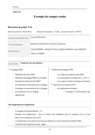 Annexes
51
Annexe D
Exemple de compte rendu
Discussion de projet TAL
[Date de la réunion : 04-03-2013] [Heure de la réunion : 12:30] [Lieu de la réunion : ESSTT]
REUNION ORGANISEE PAR
Yosra HASNAOUI
TYPE DE REUNION
Réunion d’information et de prise de décision
PARTICIPANTS
Taieb SADDEM , Khaled FAYALA, Balkiss HAMAD, Asma MDAINI,
Takwa LAAMIRI
DISCUSSION Etude de l’art (les thèmes)
* Le langage SMS * Traduction du langage SMS
- Définition du terme SMS - Les étapes de traduction des SMS
- Définition de langage SMS et son intérêt - Les dictionnaires existants (les + et les -)
- Pourquoi la traduction des SMS ? - Les corpus existants (avantages et limites)
- Les domaines d’utilisations de ce langage * Applications de traduction SMS
- Avantages et inconvénients de ce langage - Les applications existants
- Les utilisateurs de ce langage - Avantages et inconvénients des
applications
Développement de l’application
- Le langage de programmation : C#
- Interface de l’application : Sous la forme d’un téléphone pour le moment (voir ce lien
http://www.traducteur-sms.com/)
- Un dictionnaire sous forme d’une base de données ou sous la forme d’un fichier XML.
- Utilisation de l’analyseur lexical : gplex
 