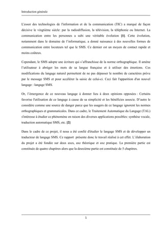 Introduction générale
1
L'essor des technologies de l'information et de la communication (TIC) a marqué de façon
décisive le vingtième siècle: par la radiodiffusion, la télévision, la téléphonie ou Internet. La
communication entre les personnes a subi une véritable évolution [1]. Cette évolution,
notamment dans le domaine de l’informatique, a donné naissance à des nouvelles formes de
communication entre locuteurs tel que le SMS. Ce dernier est un moyen de contact rapide et
moins coûteux.
Cependant, le SMS adopte une écriture qui s’affranchisse de la norme orthographique. Il amène
l’utilisateur à abréger les mots de sa langue française et à utiliser des émotions. Ces
modifications du langage naturel permettent de ne pas dépasser le nombre de caractères prévu
par le message SMS et pour accélérer la saisie de celui-ci. Ceci fait l'apparition d'un nouvel
langage : langage SMS.
Or, l’émergence de ce nouveau langage à donner lieu à deux opinions opposées : Certains
favorise l'utilisation de ce langage à cause de sa simplicité et les bénéficies associe. D’autre le
considère comme une source de danger parce que les usagers de ce langage ignorent les normes
orthographiques et grammaticales. Dans ce cadre, le Traitement Automatique du Langage (TAL)
s'intéresse à étudier ce phénomène en raison des diverses applications possibles: synthèse vocale,
traduction automatique SMS, etc. [2]
Dans le cadre de ce projet, il nous a été confié d'étudier le langage SMS et de développer un
traducteur de langage SMS. Ce rapport présente donc le travail réalisé à cet effet. L’élaboration
du projet a été fondée sur deux axes, axe théorique et axe pratique. La première partie est
constituée de quatre chapitres alors que la deuxième partie est constituée de 5 chapitres.
 