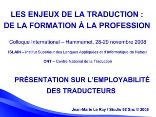 Jean-Marie Le Ray / Studio 92 Snc (c) 2008 1Jean-Marie Le Ray / Studio 92 Snc © 2008
PRÉSENTATION SUR L’EMPLOYABILITÉ
DES TRADUCTEURS
Colloque International – Hammamet, 28-29 novembre 2008
 
ISLAIN – Institut Supérieur des Langues Appliquées et d’Informatique de Nabeul
 
CNT – Centre National de la Traduction
 
LES ENJEUX DE LA TRADUCTION :
DE LA FORMATION À LA PROFESSION
 