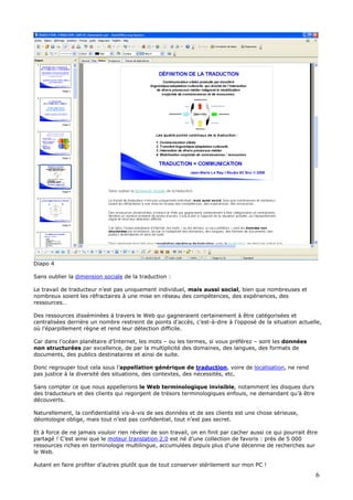 Diapo 4
Sans oublier la dimension sociale de la traduction :
Le travail de traducteur n’est pas uniquement individuel, mais aussi social, bien que nombreuses et
nombreux soient les réfractaires à une mise en réseau des compétences, des expériences, des
ressources…
Des ressources disséminées à travers le Web qui gagneraient certainement à être catégorisées et
centralisées derrière un nombre restreint de points d’accès, c’est-à-dire à l’opposé de la situation actuelle,
où l’éparpillement règne et rend leur détection difficile.
Car dans l’océan planétaire d’Internet, les mots – ou les termes, si vous préférez – sont les données
non structurées par excellence, de par la multiplicité des domaines, des langues, des formats de
documents, des publics destinataires et ainsi de suite.
Donc regrouper tout cela sous l’appellation générique de traduction, voire de localisation, ne rend
pas justice à la diversité des situations, des contextes, des nécessités, etc.
Sans compter ce que nous appellerons le Web terminologique invisible, notamment les disques durs
des traducteurs et des clients qui regorgent de trésors terminologiques enfouis, ne demandant qu’à être
découverts.
Naturellement, la confidentialité vis-à-vis de ses données et de ses clients est une chose sérieuse,
déontologie oblige, mais tout n’est pas confidentiel, tout n’est pas secret.
Et à force de ne jamais vouloir rien révéler de son travail, on en finit par cacher aussi ce qui pourrait être
partagé ! C’est ainsi que le moteur translation 2.0 est né d’une collection de favoris : près de 5 000
ressources riches en terminologie multilingue, accumulées depuis plus d’une décennie de recherches sur
le Web.
Autant en faire profiter d’autres plutôt que de tout conserver stérilement sur mon PC !
6
 