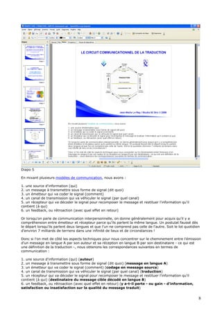 Diapo 5
En mixant plusieurs modèles de communication, nous avons :
1. une source d'information (qui)
2. un message à transmettre sous forme de signal (dit quoi)
3. un émetteur qui va coder le signal (comment)
4. un canal de transmission qui va véhiculer le signal (par quel canal)
5. un récepteur qui va décoder le signal pour recomposer le message et restituer l'information qu'il
contient (à qui)
6. un feedback, ou rétroaction (avec quel effet en retour)
Or lorsqu'on parle de communication interpersonnelle, on donne généralement pour acquis qu'il y a
compréhension entre émetteur et récepteur parce qu'ils parlent la même langue. Un postulat faussé dès
le départ lorsqu'ils parlent deux langues et que l'un ne comprend pas celle de l'autre. Soit le lot quotidien
d'environ 7 milliards de terriens dans une infinité de lieux et de circonstances !
Donc si l'on met de côté les aspects techniques pour nous concentrer sur le cheminement entre l'émission
d'un message en langue A par son auteur et sa réception en langue B par son destinataire - ce qui est
une définition de la traduction -, nous obtenons les correspondances suivantes en termes de
communication :
1. une source d'information (qui) (auteur)
2. un message à transmettre sous forme de signal (dit quoi) (message en langue A)
3. un émetteur qui va coder le signal (comment) (codage en message source)
4. un canal de transmission qui va véhiculer le signal (par quel canal) (traduction)
5. un récepteur qui va décoder le signal pour recomposer le message et restituer l'information qu'il
contient (à qui) (destinataire du message cible décodé en langue B)
6. un feedback, ou rétroaction (avec quel effet en retour) (y a-t-il perte - ou gain - d'information,
satisfaction ou insatisfaction sur la qualité du message traduit)
8
 