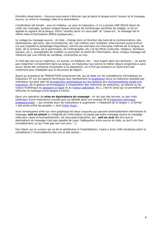 9
Première observation : d'aucuns pourraient s'étonner que je place la langue entre l'auteur et le message
source, ou entre le message cible et le destinataire.
L'explication est simple : pour le créateur, ou pour le traducteur, il n'y a jamais UNE SEULE façon de
coder son message, puisque chaque langue autorise de nombreuses variantes de codage, ce qu'on
appelle le registre de la langue. Entre "veuillez partir s'il vous plaît" et "casse-toi", le message est le
même mais la formulation diffère quelque peu...
Le codage du message source - et cible - change donc en fonction des buts de la communication, des
destinataires, des lieux, des circonstances, etc. Les critères sont multiples. Interviennent aussi le bruit
(ce que j'appelle le parasitage linguistique, comme par exemple une mauvaise maîtrise de la langue, du
style, de la syntaxe, de la grammaire, de l'orthographe, etc.) et les filtres (culturels, religieux, familiaux,
sociaux, etc.), susceptibles de modifier ou perturber la clarté de l'information. Ainsi, chaque message est
influencé par une infinité de variables, conscientes ou non.
Il n'est pas rare qu'un ingénieur, un avocat, un médecin, etc. - tout expert dans son domaine -, ne sache
pas s'exprimer correctement dans sa langue. Un traducteur qui exerce le métier depuis longtemps a sans
aucun doute des centaines d'exemples à sa disposition, où il finit par produire un texte d'arrivée
nettement plus intelligible que le document de départ.
Quant au processus de TRADUCTION proprement dit, qui se base sur les compétences intrinsèques du
traducteur ET sur les aspects techniques que représentent la localisation et/ou la traduction assistée par
ordinateur (ça peut aller de la traduction automatique sur les moteurs aux environnements d'aide à la
traduction, de la gestion terminologique à l'exploitation des mémoires de traduction, du bitexte ou du
corpus multilingue au glossaire en ligne et au moteur spécialisé, etc.), c'est le canal qui va permettre de
véhiculer le message d'une langue à l'autre.
Dans une opération de mise en équivalence du message - et non pas des termes, ou des mots
(distinguo d'une importance cruciale que j'ai détaillé dans une analyse de la traduction technique
professionnelle) -, qui consiste pour les traducteurs à augmenter « l'élasticité de la langue », à former
« des ponts entre les peuples », dixit Victor Hugo...
Vous remarquerez enfin sur mon graphique les deux coupures qui peuvent éventuellement interrompre le
message, soit en amont si l'intégrité de l'information ne passe pas entre message source et message
cible pour cause d'incompréhension, de mauvaise traduction, etc., soit en aval dès lors que le
destinataire du message n'est pas capable de juger l'adéquation entre source et cible, ou qu'il s'en fout
complètement, ce qui n'est pas rare non plus. :-)
Ceci étant, sur le curseur qui va de la satisfaction à l'insatisfaction, il peut y avoir mille situations selon la
compétence / l'incompétence des uns et des autres...
 