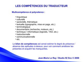 Jean-Marie Le Ray / Studio 92 Snc (c) 2008 6Jean-Marie Le Ray / Studio 92 Snc © 2008
Le bilan de compétences est censé estimer le degré de présence /
absence des aptitudes ci-dessus, pour voir comment améliorer les
présentes et acquérir les manquantes.
LES COMPÉTENCES DU TRADUCTEUR
• linguistique
• culturelle
• sectorielle, thématique
• textuelle (typographie, mise en page, etc.)
• terminologique
• documentaire (recherche, moteurs, etc.)
• technique / informatique (logiciels, TAO, etc.)
• traductionnelle
• communicationnelle
• etc.
Multicompétence et polyvalence :
 