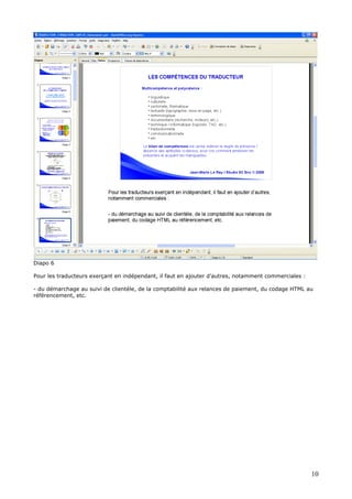 Diapo 6
Pour les traducteurs exerçant en indépendant, il faut en ajouter d’autres, notamment commerciales :
- du démarchage au suivi de clientèle, de la comptabilité aux relances de paiement, du codage HTML au
référencement, etc.
10
 
