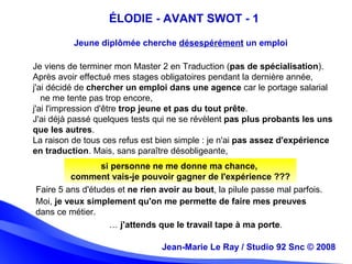Jean-Marie Le Ray / Studio 92 Snc (c) 2008 8Jean-Marie Le Ray / Studio 92 Snc © 2008
Jeune diplômée cherche désespérément un emploi
ÉLODIE - AVANT SWOT - 1
Je viens de terminer mon Master 2 en Traduction (pas de spécialisation).
Après avoir effectué mes stages obligatoires pendant la dernière année,
j'ai décidé de chercher un emploi dans une agence car le portage salarial
ne me tente pas trop encore,
j'ai l'impression d'être trop jeune et pas du tout prête.
J'ai déjà passé quelques tests qui ne se révèlent pas plus probants les uns
que les autres.
La raison de tous ces refus est bien simple : je n'ai pas assez d'expérience
en traduction. Mais, sans paraître désobligeante,
si personne ne me donne ma chance,
comment vais-je pouvoir gagner de l'expérience ???
Faire 5 ans d'études et ne rien avoir au bout, la pilule passe mal parfois.
Moi, je veux simplement qu'on me permette de faire mes preuves
dans ce métier.
… j'attends que le travail tape à ma porte.
 