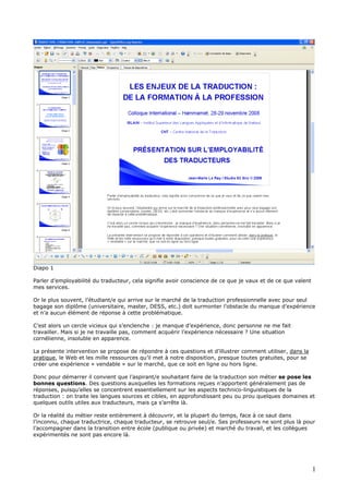 Diapo 1
Parler d’employabilité du traducteur, cela signifie avoir conscience de ce que je vaux et de ce que valent
mes services.
Or le plus souvent, l’étudiant/e qui arrive sur le marché de la traduction professionnelle avec pour seul
bagage son diplôme (universitaire, master, DESS, etc.) doit surmonter l’obstacle du manque d’expérience
et n’a aucun élément de réponse à cette problématique.
C’est alors un cercle vicieux qui s’enclenche : je manque d’expérience, donc personne ne me fait
travailler. Mais si je ne travaille pas, comment acquérir l’expérience nécessaire ? Une situation
cornélienne, insoluble en apparence.
La présente intervention se propose de répondre à ces questions et d’illustrer comment utiliser, dans la
pratique, le Web et les mille ressources qu’il met à notre disposition, presque toutes gratuites, pour se
créer une expérience « vendable » sur le marché, que ce soit en ligne ou hors ligne.
Donc pour démarrer il convient que l’aspirant/e souhaitant faire de la traduction son métier se pose les
bonnes questions. Des questions auxquelles les formations reçues n’apportent généralement pas de
réponses, puisqu’elles se concentrent essentiellement sur les aspects technico-linguistiques de la
traduction : on traite les langues sources et cibles, en approfondissant peu ou prou quelques domaines et
quelques outils utiles aux traducteurs, mais ça s’arrête là.
Or la réalité du métier reste entièrement à découvrir, et la plupart du temps, face à ce saut dans
l’inconnu, chaque traductrice, chaque traducteur, se retrouve seul/e. Ses professeurs ne sont plus là pour
l’accompagner dans la transition entre école (publique ou privée) et marché du travail, et les collègues
expérimentés ne sont pas encore là.
1
 